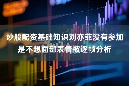 炒股配资基础知识刘亦菲没有参加是不想面部表情被逐帧分析