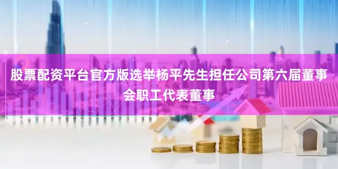 股票配资平台官方版选举杨平先生担任公司第六届董事会职工代表董事