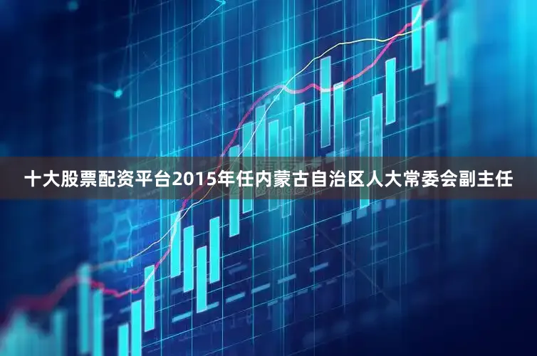 十大股票配资平台2015年任内蒙古自治区人大常委会副主任