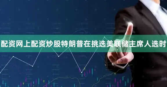 配资网上配资炒股特朗普在挑选美联储主席人选时