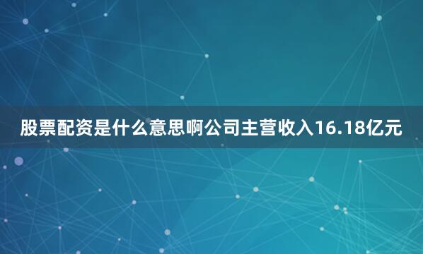 股票配资是什么意思啊公司主营收入16.18亿元